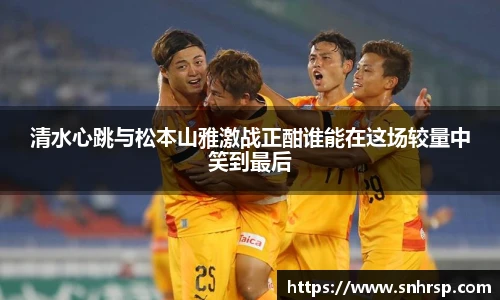 清水心跳与松本山雅激战正酣谁能在这场较量中笑到最后